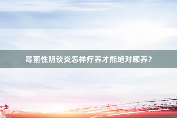 霉菌性阴谈炎怎样疗养才能绝对颐养？