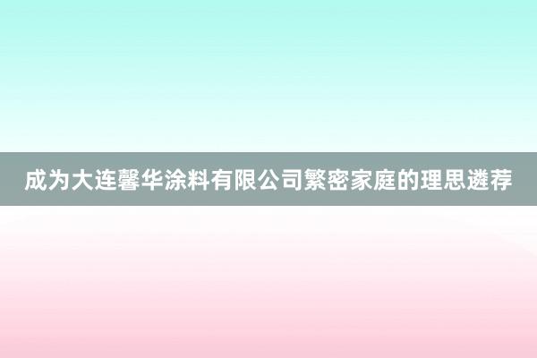 成为大连馨华涂料有限公司繁密家庭的理思遴荐